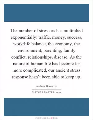 The number of stressors has multiplied exponentially: traffic, money, success, work/life balance, the economy, the environment, parenting, family conflict, relationships, disease. As the nature of human life has become far more complicated, our ancient stress response hasn’t been able to keep up Picture Quote #1