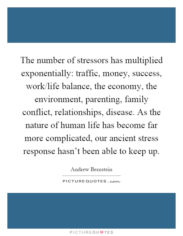 The number of stressors has multiplied exponentially: traffic, money, success, work/life balance, the economy, the environment, parenting, family conflict, relationships, disease. As the nature of human life has become far more complicated, our ancient stress response hasn't been able to keep up Picture Quote #1