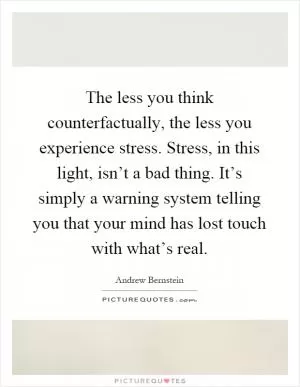 The less you think counterfactually, the less you experience stress. Stress, in this light, isn’t a bad thing. It’s simply a warning system telling you that your mind has lost touch with what’s real Picture Quote #1
