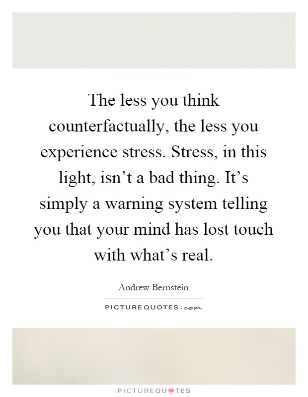 The less you think counterfactually, the less you experience stress. Stress, in this light, isn't a bad thing. It's simply a warning system telling you that your mind has lost touch with what's real Picture Quote #1