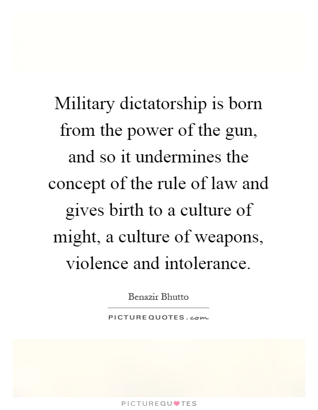 Military dictatorship is born from the power of the gun, and so it undermines the concept of the rule of law and gives birth to a culture of might, a culture of weapons, violence and intolerance Picture Quote #1