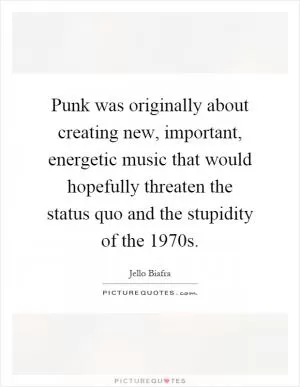 Punk was originally about creating new, important, energetic music that would hopefully threaten the status quo and the stupidity of the 1970s Picture Quote #1