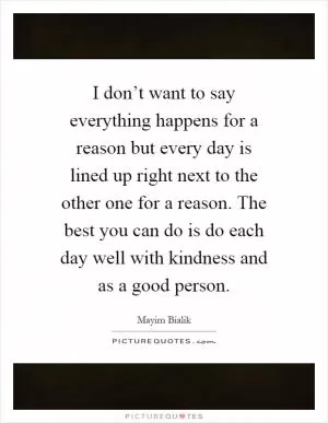 I don’t want to say everything happens for a reason but every day is lined up right next to the other one for a reason. The best you can do is do each day well with kindness and as a good person Picture Quote #1