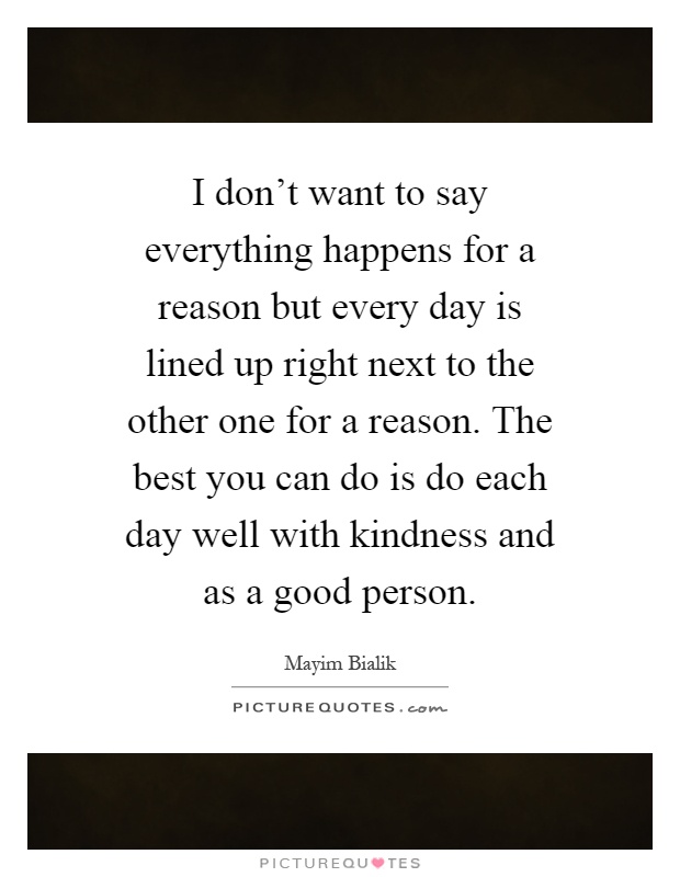 I don't want to say everything happens for a reason but every day is lined up right next to the other one for a reason. The best you can do is do each day well with kindness and as a good person Picture Quote #1