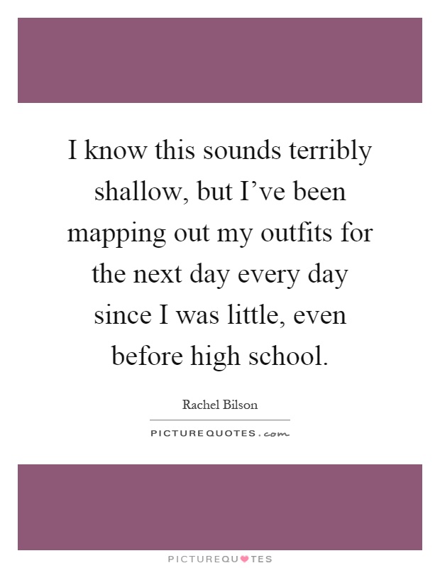 I know this sounds terribly shallow, but I've been mapping out my outfits for the next day every day since I was little, even before high school Picture Quote #1