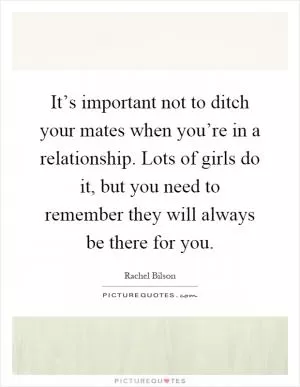 It’s important not to ditch your mates when you’re in a relationship. Lots of girls do it, but you need to remember they will always be there for you Picture Quote #1