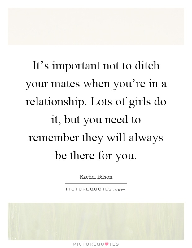 It's important not to ditch your mates when you're in a relationship. Lots of girls do it, but you need to remember they will always be there for you Picture Quote #1