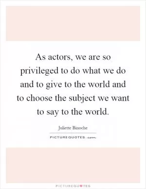 As actors, we are so privileged to do what we do and to give to the world and to choose the subject we want to say to the world Picture Quote #1