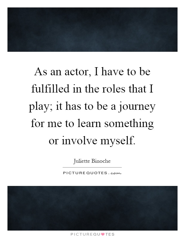 As an actor, I have to be fulfilled in the roles that I play; it has to be a journey for me to learn something or involve myself Picture Quote #1