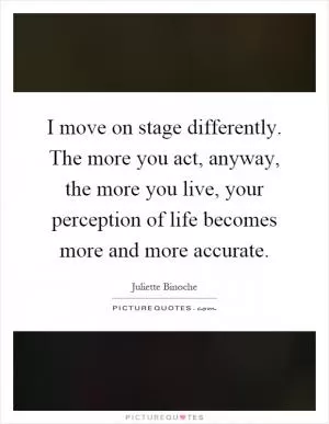 I move on stage differently. The more you act, anyway, the more you live, your perception of life becomes more and more accurate Picture Quote #1