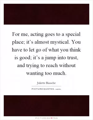 For me, acting goes to a special place; it’s almost mystical. You have to let go of what you think is good; it’s a jump into trust, and trying to reach without wanting too much Picture Quote #1