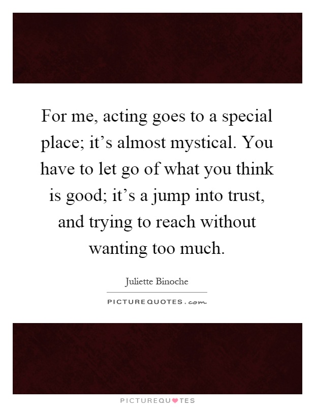 For me, acting goes to a special place; it's almost mystical. You have to let go of what you think is good; it's a jump into trust, and trying to reach without wanting too much Picture Quote #1
