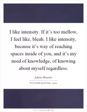 I like intensity. If it’s too mellow, I feel like, bleah. I like intensity, because it’s way of reaching spaces inside of you, and it’s my need of knowledge, of knowing about myself regardless Picture Quote #1