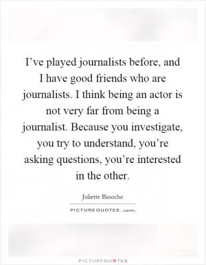 I’ve played journalists before, and I have good friends who are journalists. I think being an actor is not very far from being a journalist. Because you investigate, you try to understand, you’re asking questions, you’re interested in the other Picture Quote #1