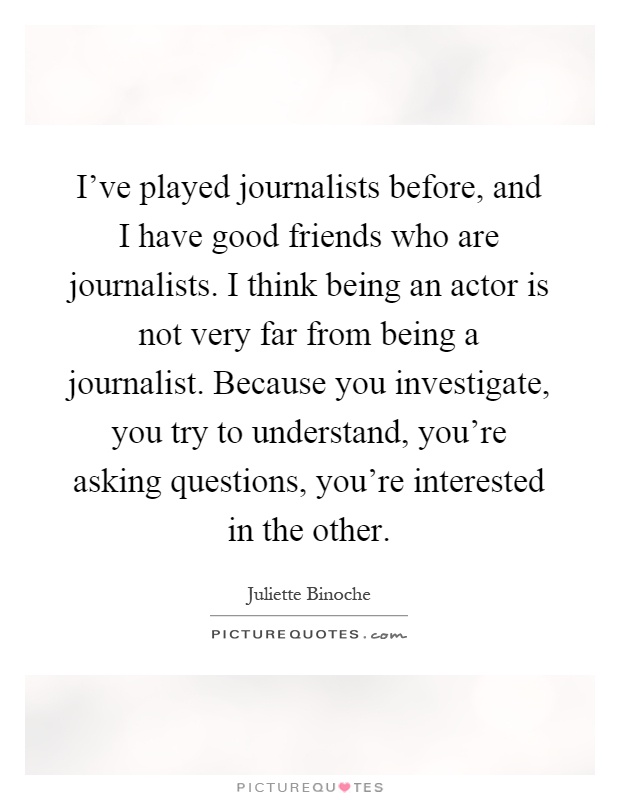 I've played journalists before, and I have good friends who are journalists. I think being an actor is not very far from being a journalist. Because you investigate, you try to understand, you're asking questions, you're interested in the other Picture Quote #1