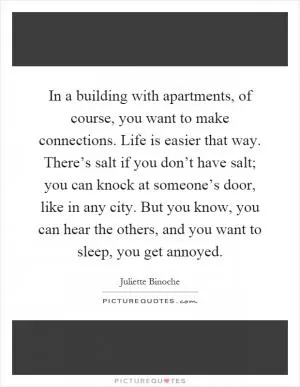In a building with apartments, of course, you want to make connections. Life is easier that way. There’s salt if you don’t have salt; you can knock at someone’s door, like in any city. But you know, you can hear the others, and you want to sleep, you get annoyed Picture Quote #1