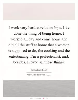 I work very hard at relationships. I’ve done the thing of being home. I worked all day and came home and did all the stuff at home that a woman is supposed to do, the cooking and the entertaining. I’m a perfectionist, and, besides, I loved all those things Picture Quote #1