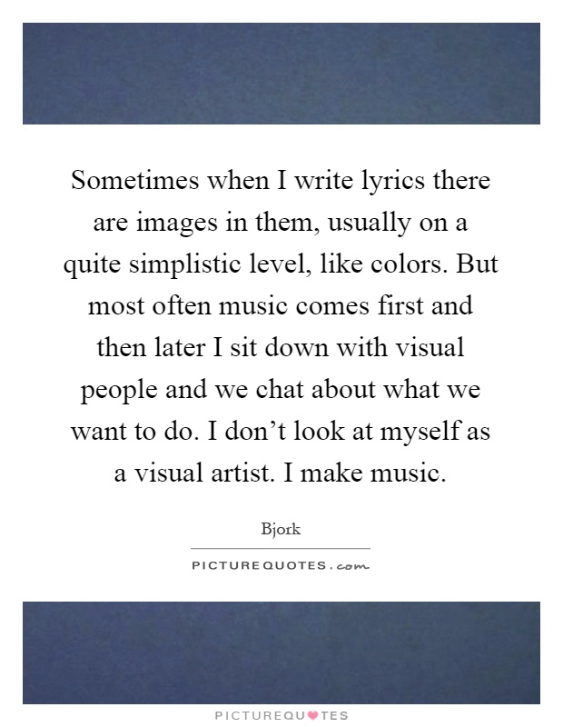 Sometimes when I write lyrics there are images in them, usually on a quite simplistic level, like colors. But most often music comes first and then later I sit down with visual people and we chat about what we want to do. I don't look at myself as a visual artist. I make music Picture Quote #1