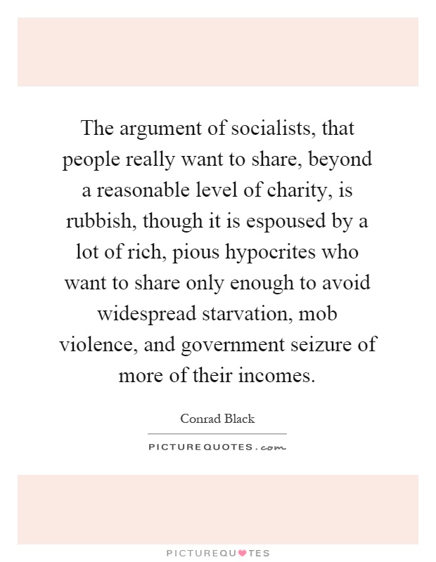 The argument of socialists, that people really want to share, beyond a reasonable level of charity, is rubbish, though it is espoused by a lot of rich, pious hypocrites who want to share only enough to avoid widespread starvation, mob violence, and government seizure of more of their incomes Picture Quote #1