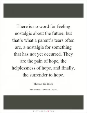 There is no word for feeling nostalgic about the future, but that’s what a parent’s tears often are, a nostalgia for something that has not yet occurred. They are the pain of hope, the helplessness of hope, and finally, the surrender to hope Picture Quote #1