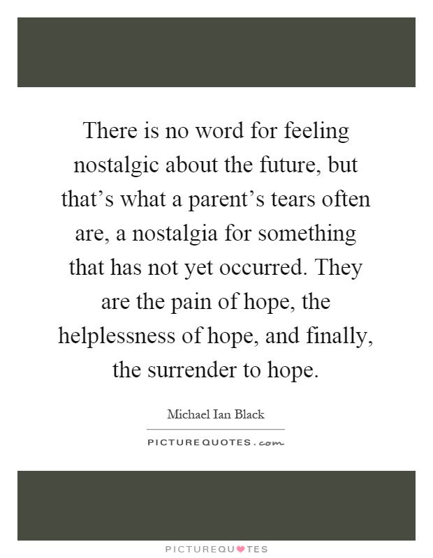 There is no word for feeling nostalgic about the future, but that's what a parent's tears often are, a nostalgia for something that has not yet occurred. They are the pain of hope, the helplessness of hope, and finally, the surrender to hope Picture Quote #1