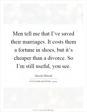 Men tell me that I’ve saved their marriages. It costs them a fortune in shoes, but it’s cheaper than a divorce. So I’m still useful, you see Picture Quote #1