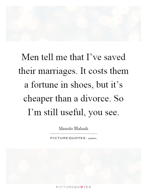 Men tell me that I've saved their marriages. It costs them a fortune in shoes, but it's cheaper than a divorce. So I'm still useful, you see Picture Quote #1