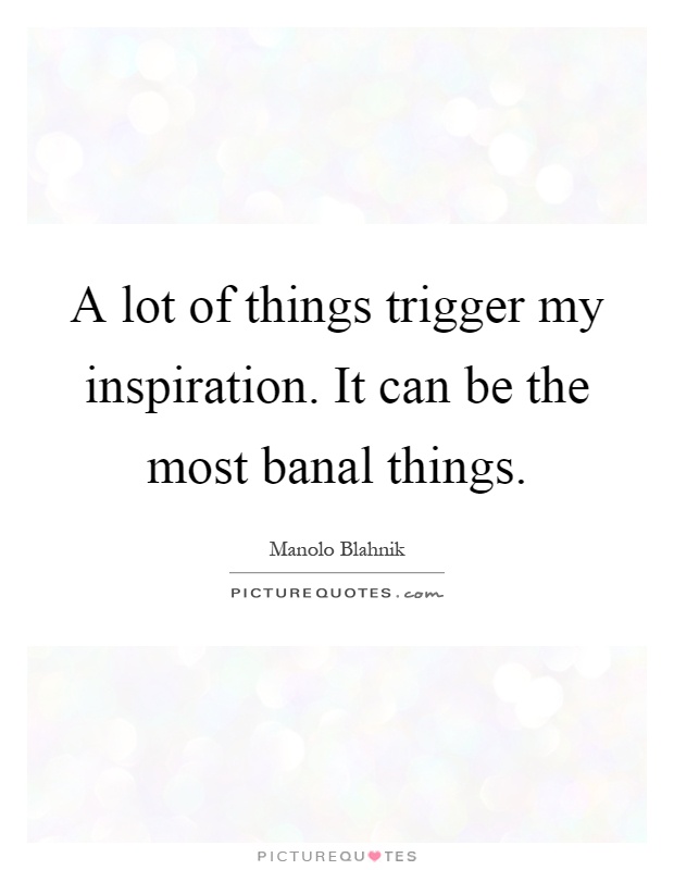 A lot of things trigger my inspiration. It can be the most banal things Picture Quote #1