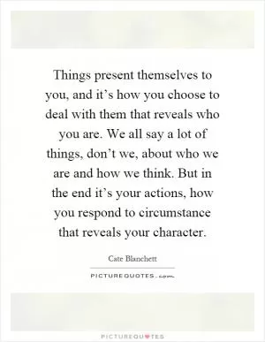 Things present themselves to you, and it’s how you choose to deal with them that reveals who you are. We all say a lot of things, don’t we, about who we are and how we think. But in the end it’s your actions, how you respond to circumstance that reveals your character Picture Quote #1