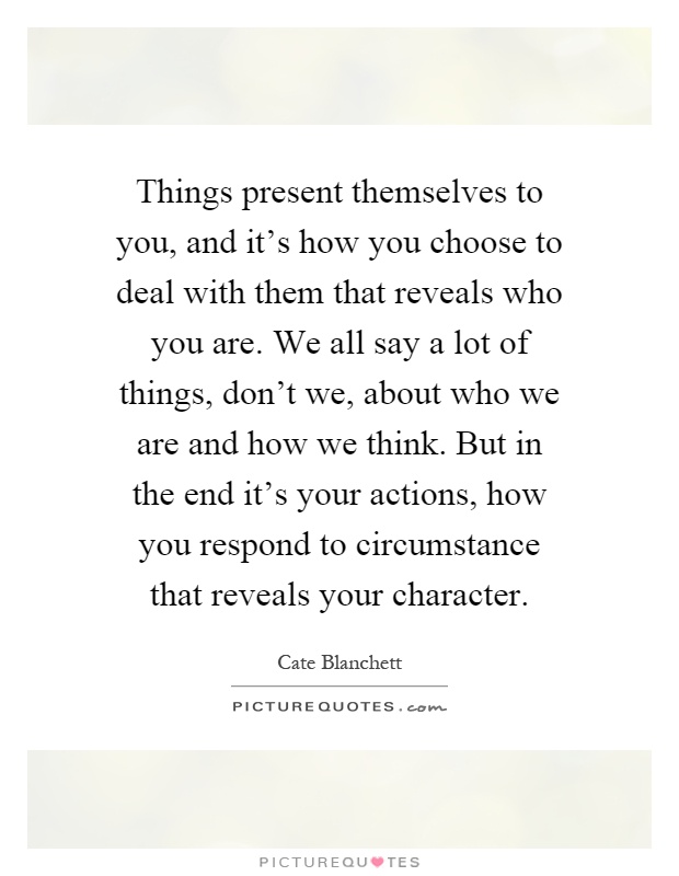 Things present themselves to you, and it's how you choose to deal with them that reveals who you are. We all say a lot of things, don't we, about who we are and how we think. But in the end it's your actions, how you respond to circumstance that reveals your character Picture Quote #1