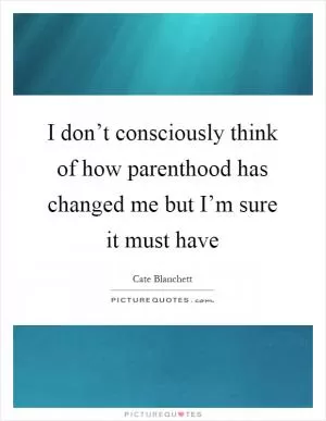 I don’t consciously think of how parenthood has changed me but I’m sure it must have Picture Quote #1