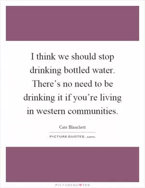 I think we should stop drinking bottled water. There’s no need to be drinking it if you’re living in western communities Picture Quote #1