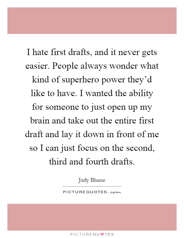 I hate first drafts, and it never gets easier. People always wonder what kind of superhero power they'd like to have. I wanted the ability for someone to just open up my brain and take out the entire first draft and lay it down in front of me so I can just focus on the second, third and fourth drafts Picture Quote #1