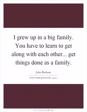 I grew up in a big family. You have to learn to get along with each other... get things done as a family Picture Quote #1