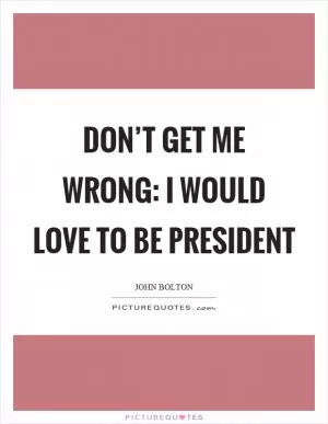 Don’t get me wrong: I would love to be president Picture Quote #1