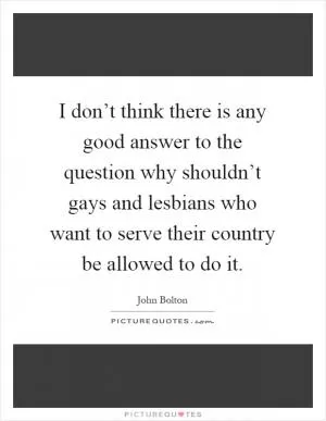 I don’t think there is any good answer to the question why shouldn’t gays and lesbians who want to serve their country be allowed to do it Picture Quote #1