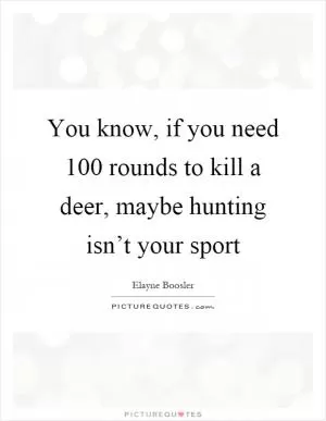 You know, if you need 100 rounds to kill a deer, maybe hunting isn’t your sport Picture Quote #1
