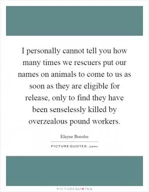 I personally cannot tell you how many times we rescuers put our names on animals to come to us as soon as they are eligible for release, only to find they have been senselessly killed by overzealous pound workers Picture Quote #1