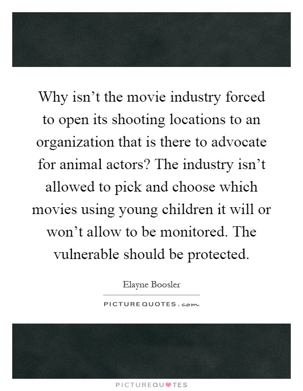 Why isn't the movie industry forced to open its shooting locations to an organization that is there to advocate for animal actors? The industry isn't allowed to pick and choose which movies using young children it will or won't allow to be monitored. The vulnerable should be protected Picture Quote #1
