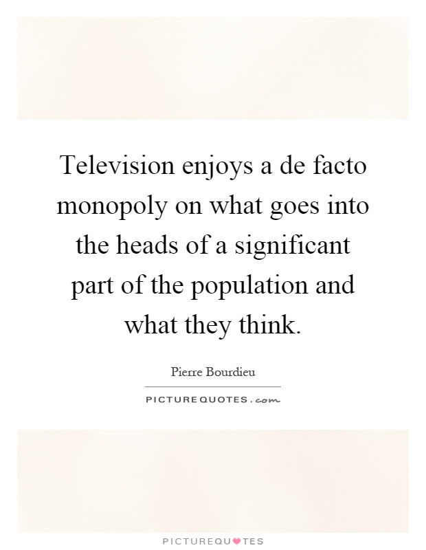 Television enjoys a de facto monopoly on what goes into the heads of a significant part of the population and what they think Picture Quote #1