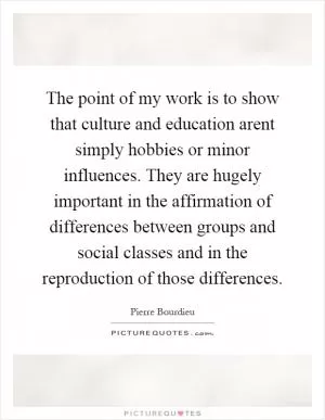 The point of my work is to show that culture and education arent simply hobbies or minor influences. They are hugely important in the affirmation of differences between groups and social classes and in the reproduction of those differences Picture Quote #1