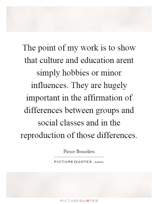 The point of my work is to show that culture and education arent simply hobbies or minor influences. They are hugely important in the affirmation of differences between groups and social classes and in the reproduction of those differences Picture Quote #1
