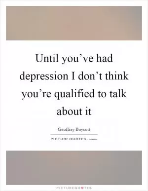 Until you’ve had depression I don’t think you’re qualified to talk about it Picture Quote #1