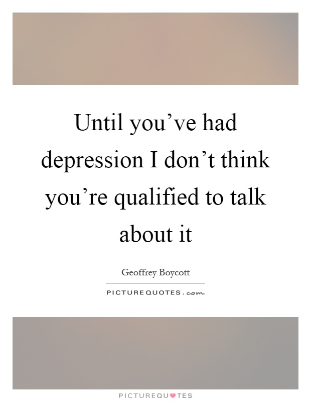 Until you've had depression I don't think you're qualified to talk about it Picture Quote #1