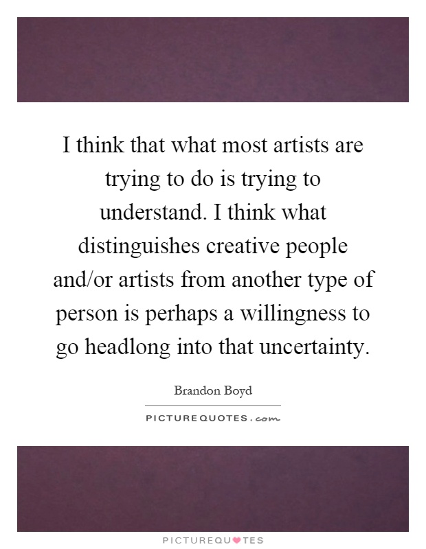 I think that what most artists are trying to do is trying to understand. I think what distinguishes creative people and/or artists from another type of person is perhaps a willingness to go headlong into that uncertainty Picture Quote #1