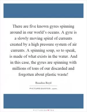 There are five known gyres spinning around in our world’s oceans. A gyre is a slowly moving spiral of currents created by a high pressure system of air currents. A spinning soup, so to speak, is made of what exists in the water. And in this case, the gyres are spinning with millions of tons of our discarded and forgotten about plastic waste! Picture Quote #1