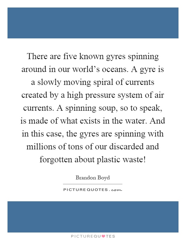 There are five known gyres spinning around in our world's oceans. A gyre is a slowly moving spiral of currents created by a high pressure system of air currents. A spinning soup, so to speak, is made of what exists in the water. And in this case, the gyres are spinning with millions of tons of our discarded and forgotten about plastic waste! Picture Quote #1
