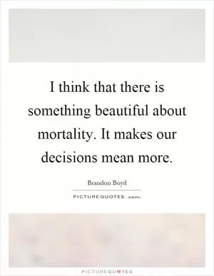 I think that there is something beautiful about mortality. It makes our decisions mean more Picture Quote #1