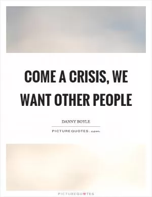 Come a crisis, we want other people Picture Quote #1
