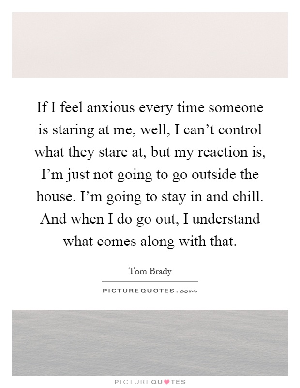 If I feel anxious every time someone is staring at me, well, I can't control what they stare at, but my reaction is, I'm just not going to go outside the house. I'm going to stay in and chill. And when I do go out, I understand what comes along with that Picture Quote #1